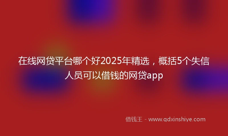 在线网贷平台哪个好2025年精选，概括5个失信人员可以借钱的网贷app