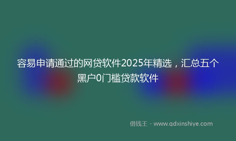 容易申请通过的网贷软件2025年精选，汇总五个黑户0门槛贷款软件