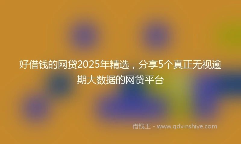 好借钱的网贷2025年精选，分享5个真正无视逾期大数据的网贷平台