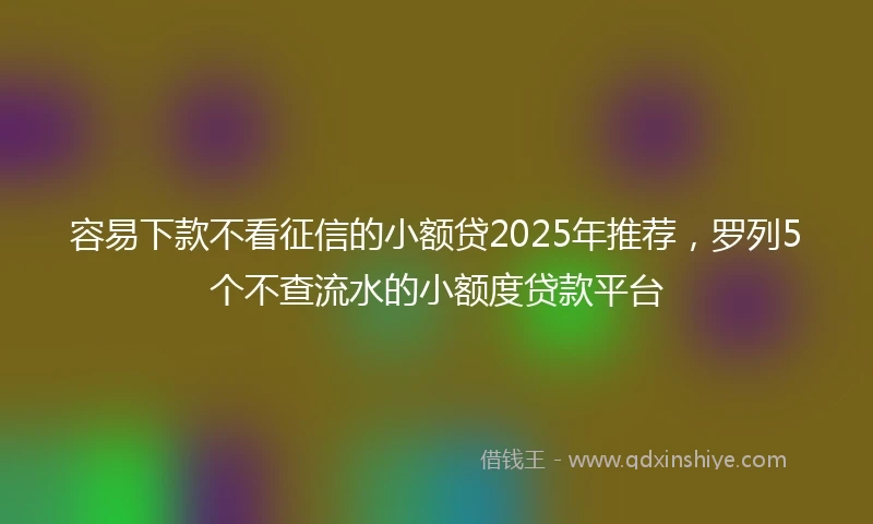 容易下款不看征信的小额贷2025年推荐，罗列5个不查流水的小额度贷款平台