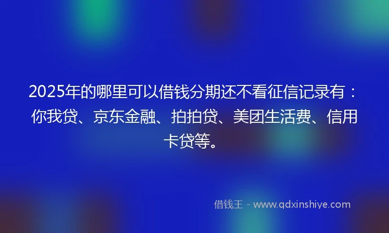 2025年的哪里可以借钱分期还不看征信记录有：你我贷、京东金融、拍拍贷、美团生活费、信用卡贷等。