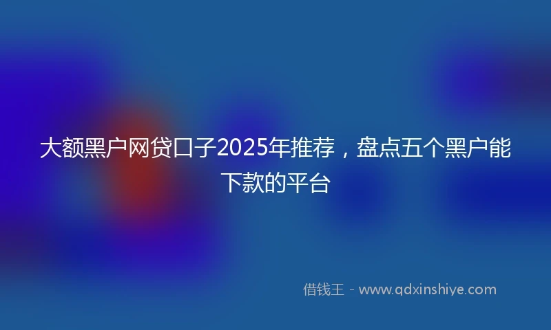 大额黑户网贷口子2025年推荐，盘点五个黑户能下款的平台