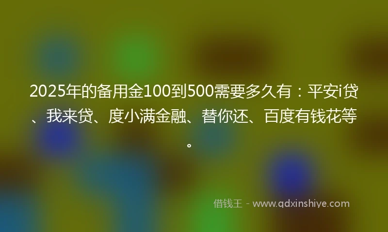 2025年的备用金100到500需要多久有：平安i贷、我来贷、度小满金融、替你还、百度有钱花等。