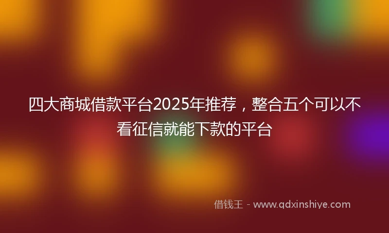 四大商城借款平台2025年推荐，整合五个可以不看征信就能下款的平台
