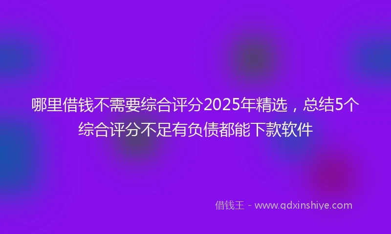 哪里借钱不需要综合评分2025年精选，总结5个综合评分不足有负债都能下款软件