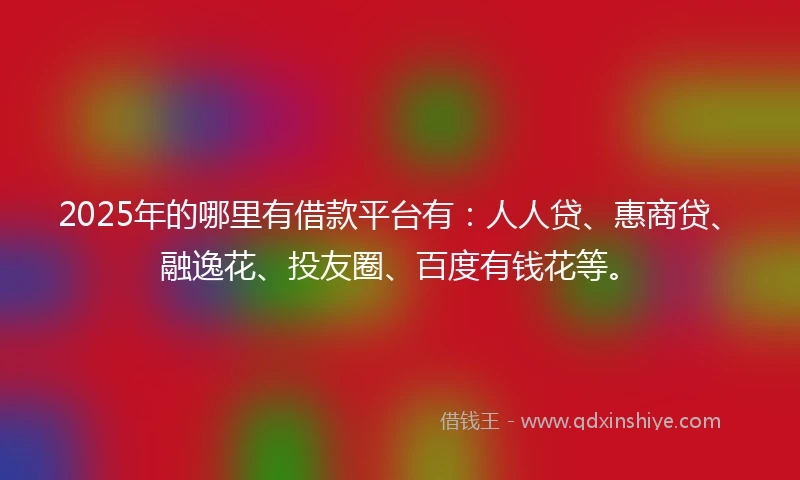 2025年的哪里有借款平台有：人人贷、惠商贷、融逸花、投友圈、百度有钱花等。