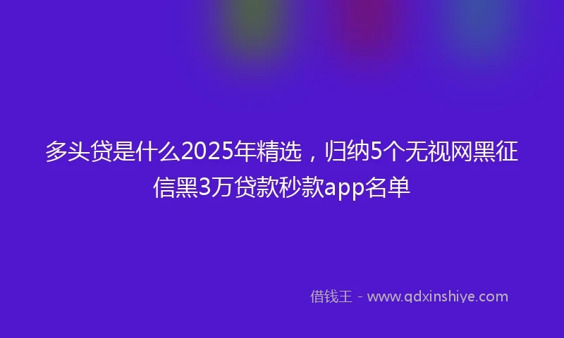 多头贷是什么2025年精选，归纳5个无视网黑征信黑3万贷款秒款app名单