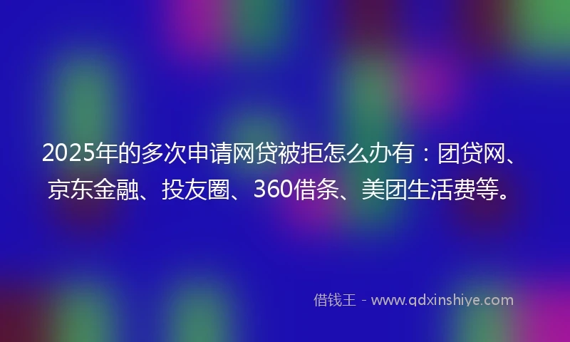 2025年的多次申请网贷被拒怎么办有：团贷网、京东金融、投友圈、360借条、美团生活费等。