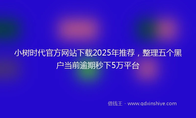 小树时代官方网站下载2025年推荐，整理五个黑户当前逾期秒下5万平台