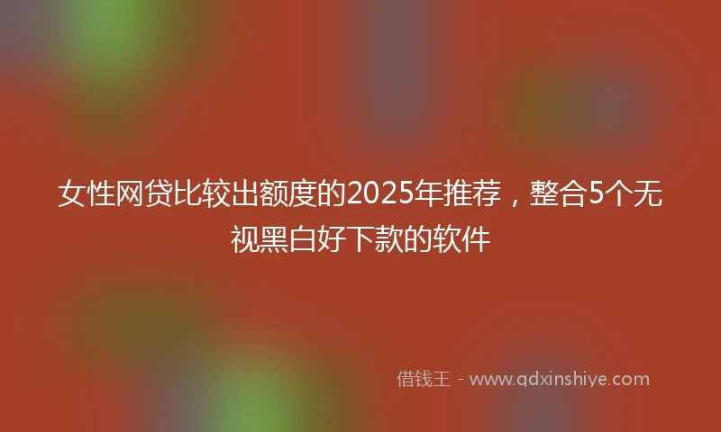 女性网贷比较出额度的2025年推荐，整合5个无视黑白好下款的软件