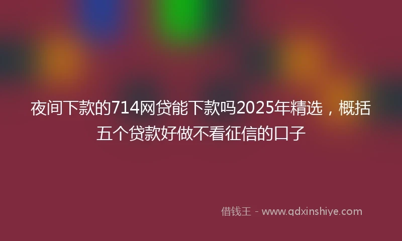 夜间下款的714网贷能下款吗2025年精选，概括五个贷款好做不看征信的口子