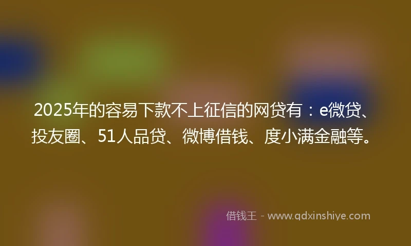 2025年的容易下款不上征信的网贷有：e微贷、投友圈、51人品贷、微博借钱、度小满金融等。