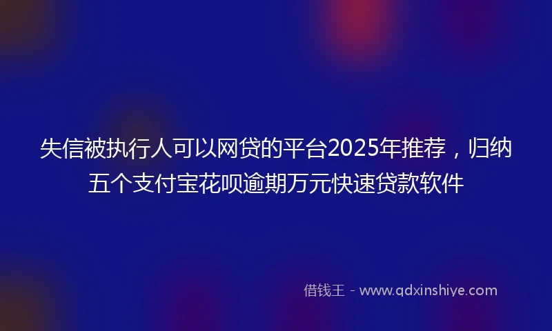 失信被执行人可以网贷的平台2025年推荐，归纳五个支付宝花呗逾期万元快速贷款软件
