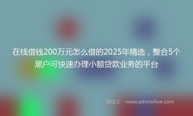 在线借钱200万元怎么借的2025年精选，整合5个黑户可快速办理小额贷款业务的平台