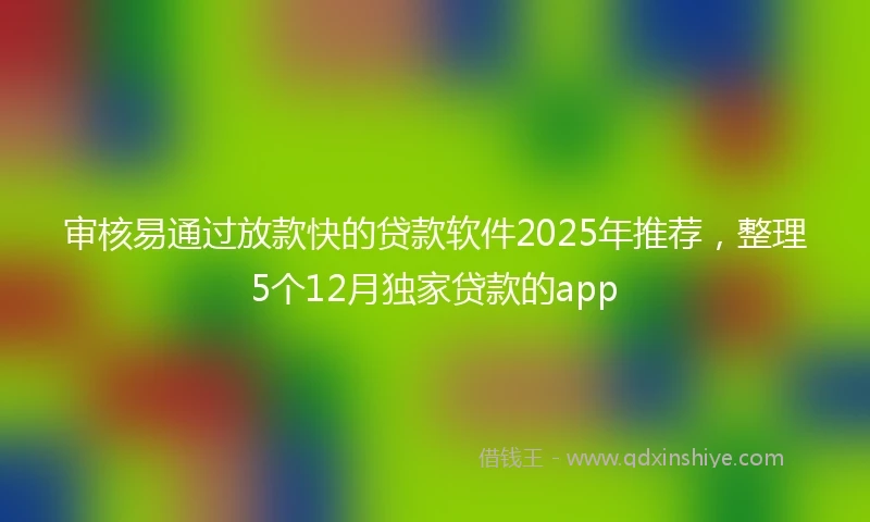 审核易通过放款快的贷款软件2025年推荐，整理5个12月独家贷款的app