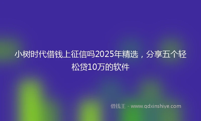 小树时代借钱上征信吗2025年精选，分享五个轻松贷10万的软件