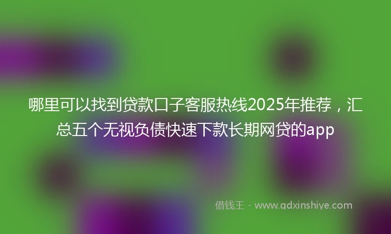 哪里可以找到贷款口子客服热线2025年推荐，汇总五个无视负债快速下款长期网贷的app