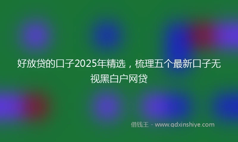 好放贷的口子2025年精选，梳理五个最新口子无视黑白户网贷