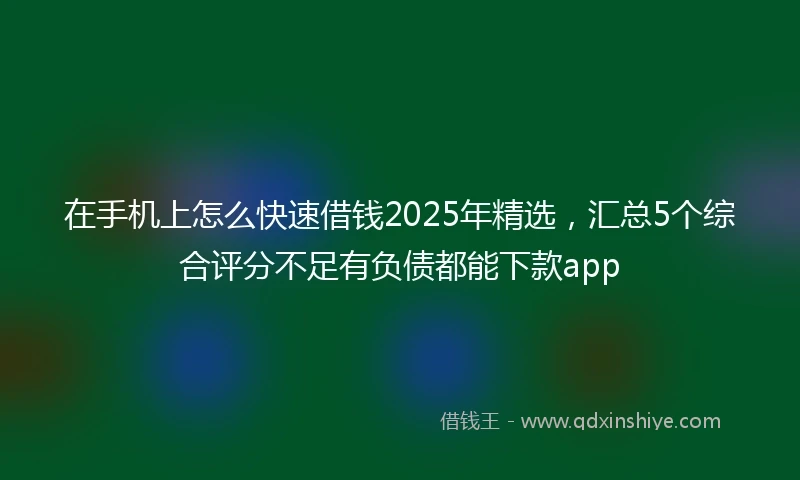 在手机上怎么快速借钱2025年精选，汇总5个综合评分不足有负债都能下款app