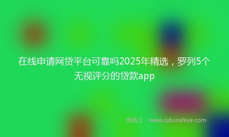 在线申请网贷平台可靠吗2025年精选，罗列5个无视评分的贷款app