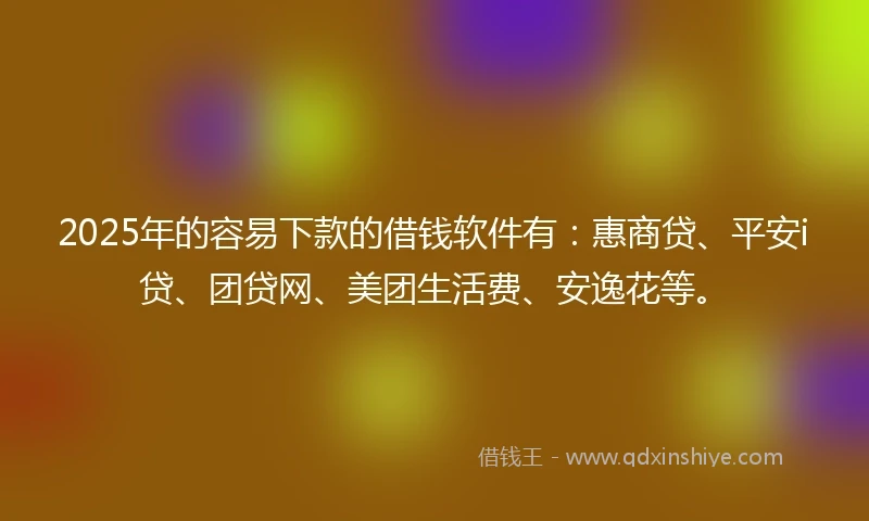 2025年的容易下款的借钱软件有：惠商贷、平安i贷、团贷网、美团生活费、安逸花等。