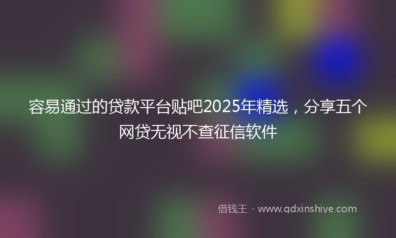 容易通过的贷款平台贴吧2025年精选，分享五个网贷无视不查征信软件