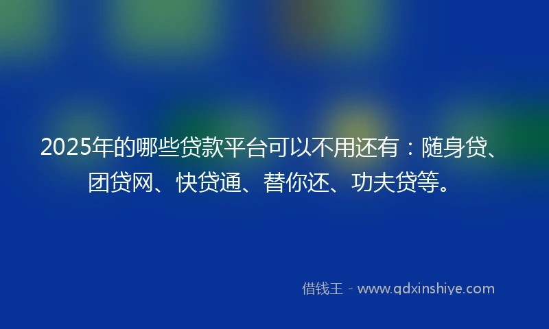 2025年的哪些贷款平台可以不用还有：随身贷、团贷网、快贷通、替你还、功夫贷等。
