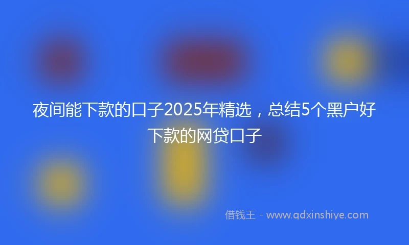 夜间能下款的口子2025年精选，总结5个黑户好下款的网贷口子