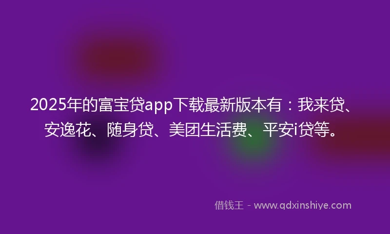 2025年的富宝贷app下载最新版本有：我来贷、安逸花、随身贷、美团生活费、平安i贷等。