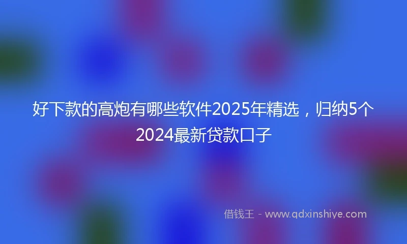 好下款的高炮有哪些软件2025年精选，归纳5个2024最新贷款口子