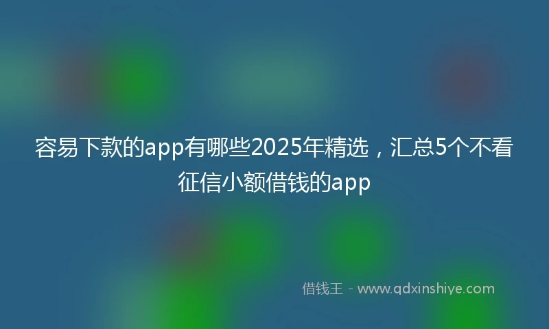容易下款的app有哪些2025年精选，汇总5个不看征信小额借钱的app