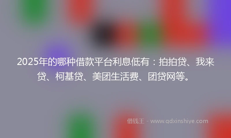 2025年的哪种借款平台利息低有：拍拍贷、我来贷、柯基贷、美团生活费、团贷网等。