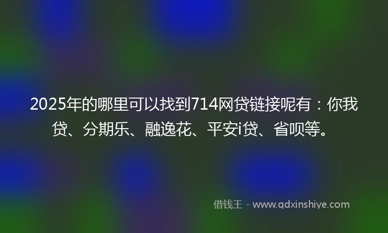 2025年的哪里可以找到714网贷链接呢有：你我贷、分期乐、融逸花、平安i贷、省呗等。