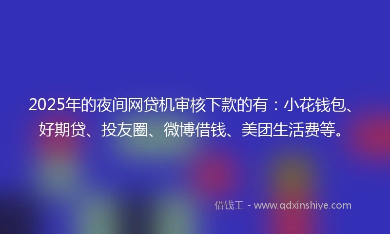 2025年的夜间网贷机审核下款的有：小花钱包、好期贷、投友圈、微博借钱、美团生活费等。