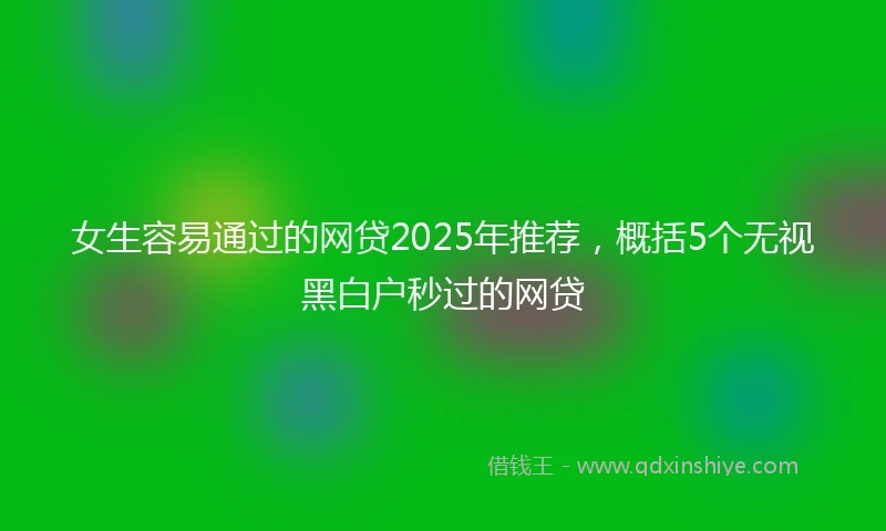 女生容易通过的网贷2025年推荐，概括5个无视黑白户秒过的网贷