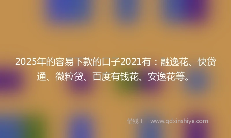 2025年的容易下款的口子2021有：融逸花、快贷通、微粒贷、百度有钱花、安逸花等。