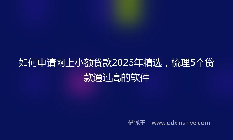 如何申请网上小额贷款2025年精选，梳理5个贷款通过高的软件