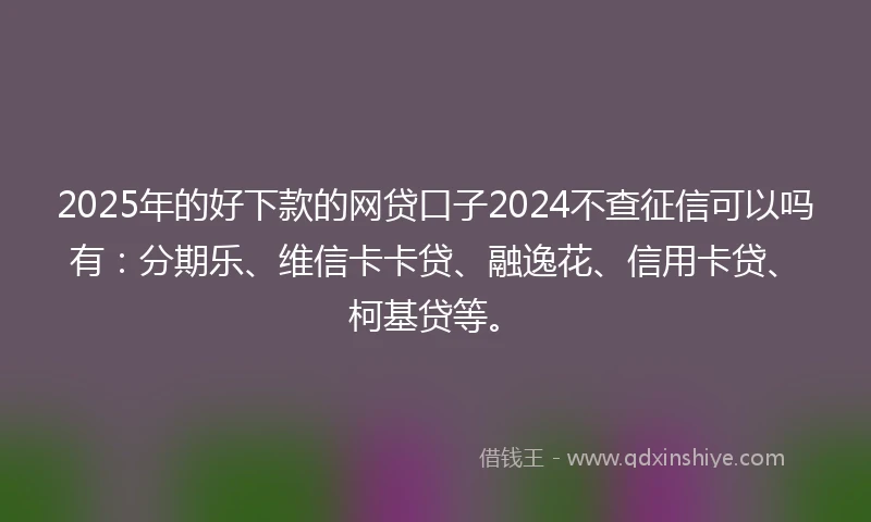 2025年的好下款的网贷口子2024不查征信可以吗有：分期乐、维信卡卡贷、融逸花、信用卡贷、柯基贷等。