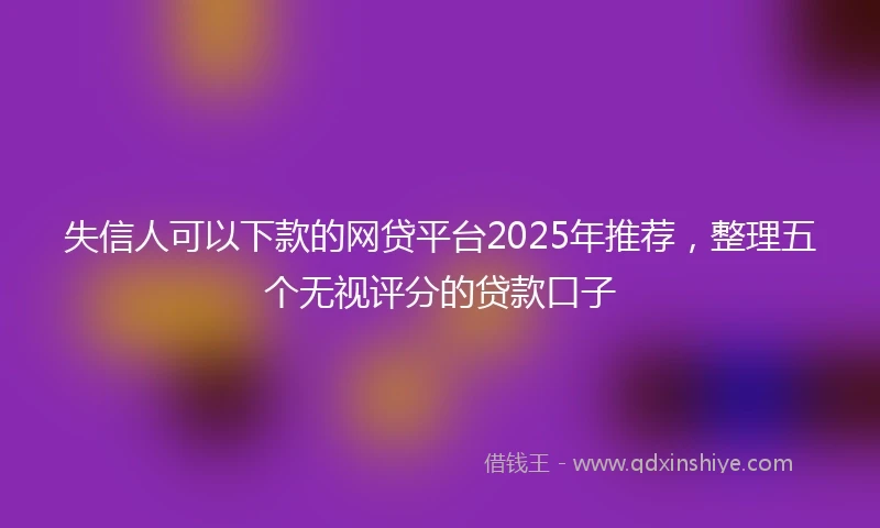 失信人可以下款的网贷平台2025年推荐，整理五个无视评分的贷款口子