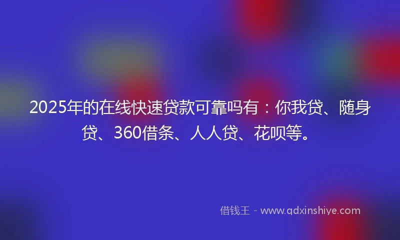 2025年的在线快速贷款可靠吗有：你我贷、随身贷、360借条、人人贷、花呗等。
