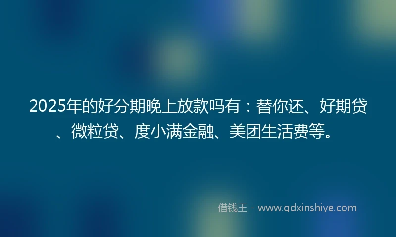 2025年的好分期晚上放款吗有：替你还、好期贷、微粒贷、度小满金融、美团生活费等。