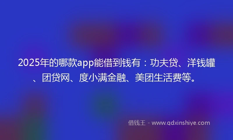 2025年的哪款app能借到钱有：功夫贷、洋钱罐、团贷网、度小满金融、美团生活费等。