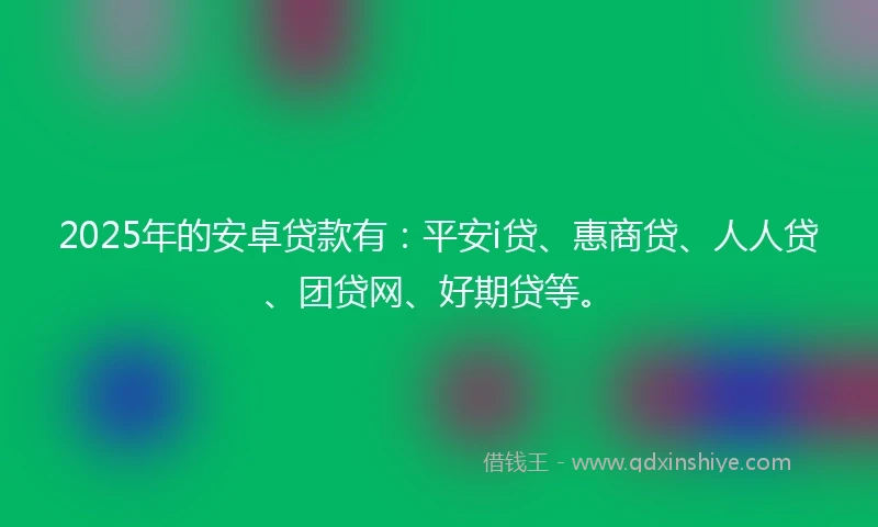 2025年的安卓贷款有：平安i贷、惠商贷、人人贷、团贷网、好期贷等。