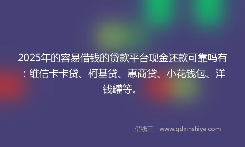 2025年的容易借钱的贷款平台现金还款可靠吗有：维信卡卡贷、柯基贷、惠商贷、小花钱包、洋钱罐等。