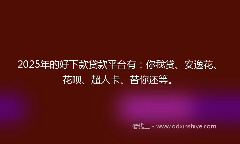 2025年的好下款贷款平台有：你我贷、安逸花、花呗、超人卡、替你还等。