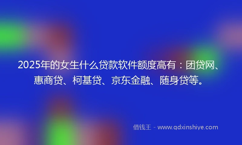2025年的女生什么贷款软件额度高有：团贷网、惠商贷、柯基贷、京东金融、随身贷等。