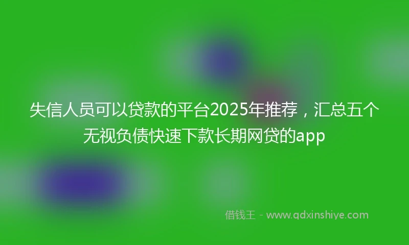 失信人员可以贷款的平台2025年推荐，汇总五个无视负债快速下款长期网贷的app