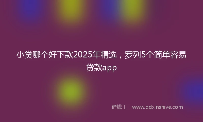 小贷哪个好下款2025年精选，罗列5个简单容易贷款app