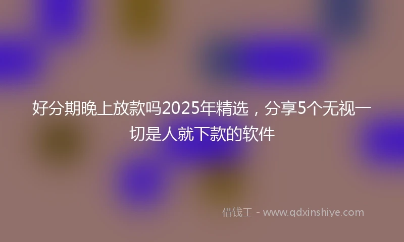 好分期晚上放款吗2025年精选，分享5个无视一切是人就下款的软件