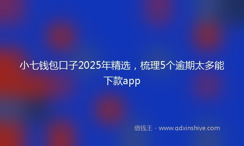 小七钱包口子2025年精选，梳理5个逾期太多能下款app